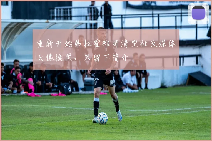 重新开始弗拉霍维奇清空社交媒体头像换黑，只留下简介