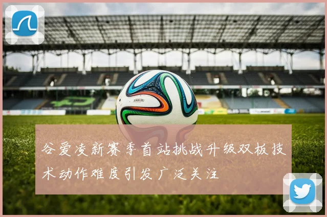 谷爱凌新赛季首站挑战升级双板技术动作难度引发广泛关注