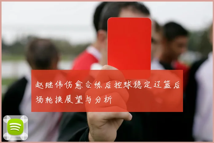 赵继伟伤愈合练后控球稳定辽篮后场轮换展望与分析