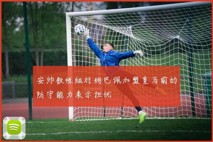 安帅教练组对姆巴佩加盟皇马前的防守能力表示担忧