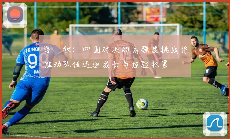 浮嶋敏：四国对决的高强度挑战将推动队伍迅速成长与经验积累