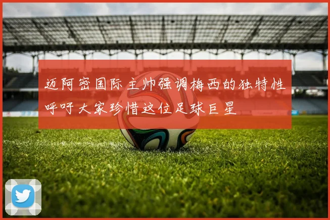 迈阿密国际主帅强调梅西的独特性呼吁大家珍惜这位足球巨星