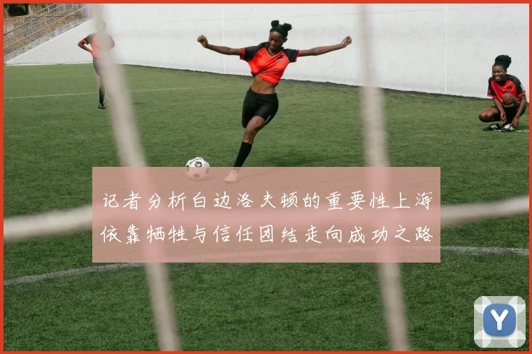 记者分析白边洛夫顿的重要性上海依靠牺牲与信任团结走向成功之路
