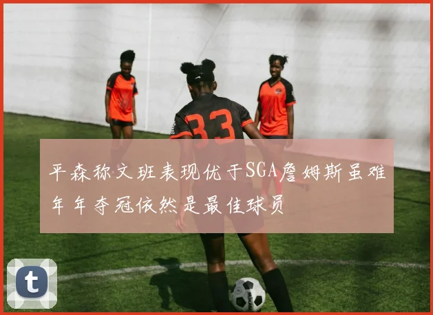 平森称文班表现优于SGA詹姆斯虽难年年夺冠依然是最佳球员