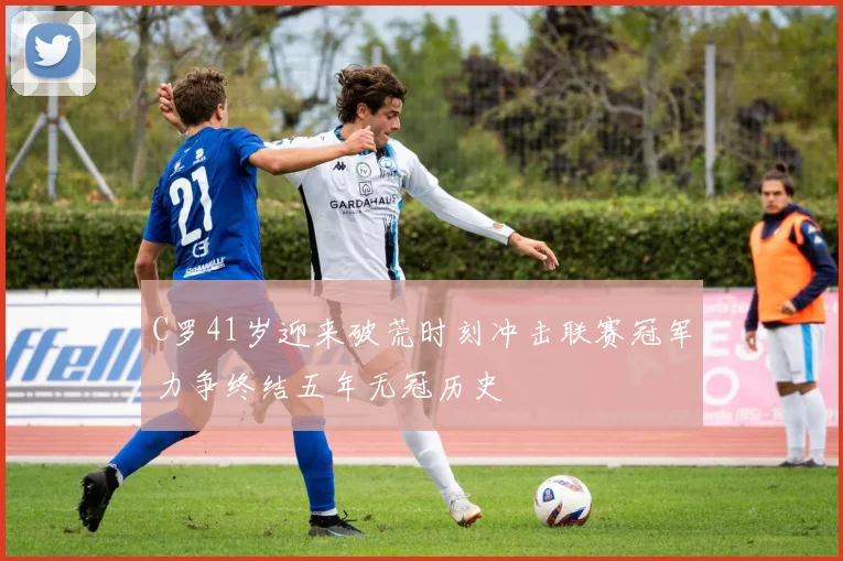 C罗41岁迎来破荒时刻冲击联赛冠军力争终结五年无冠历史
