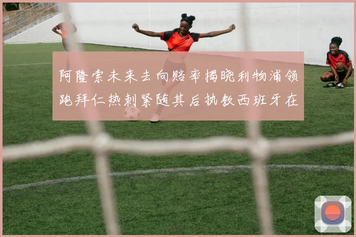 阿隆索未来去向赔率揭晓利物浦领跑拜仁热刺紧随其后执教西班牙在列