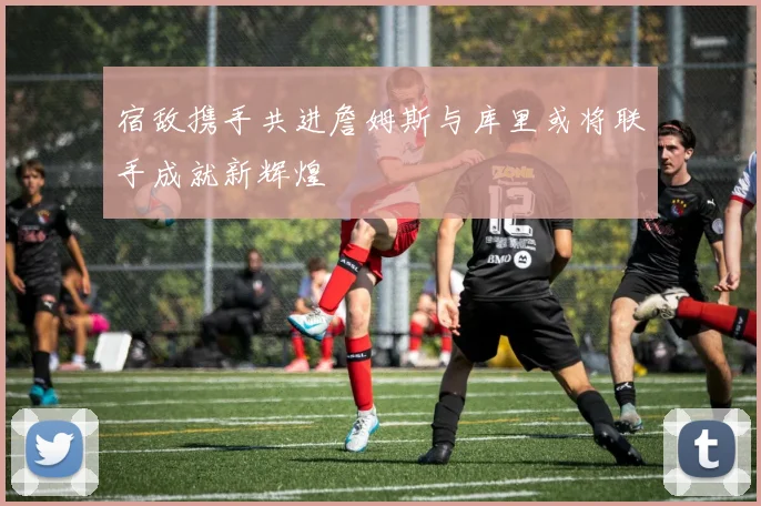 宿敌携手共进詹姆斯与库里或将联手成就新辉煌