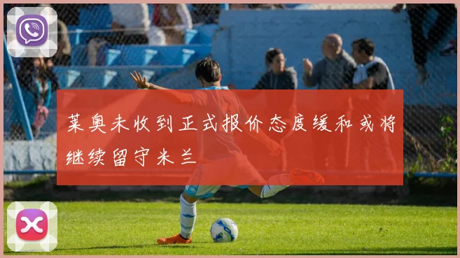 莱奥未收到正式报价态度缓和或将继续留守米兰