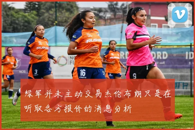 绿军并未主动交易杰伦布朗只是在听取各方报价的消息分析