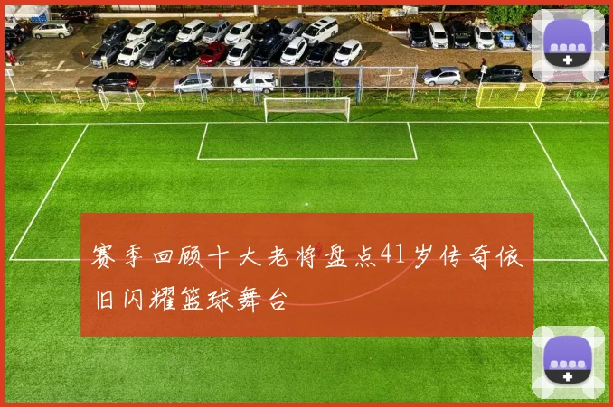 赛季回顾十大老将盘点41岁传奇依旧闪耀篮球舞台