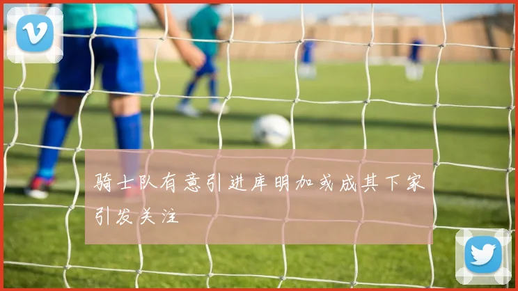 骑士队有意引进库明加或成其下家引发关注