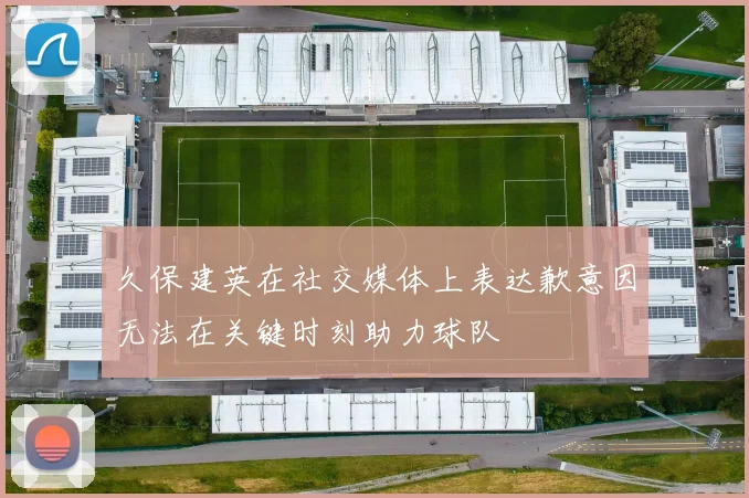 久保建英在社交媒体上表达歉意因无法在关键时刻助力球队