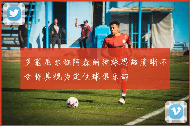 罗塞尼尔称阿森纳控球思路清晰不会将其视为定位球俱乐部