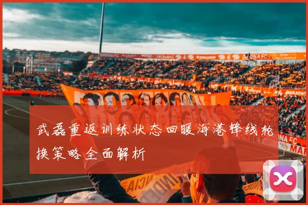 武磊重返训练状态回暖海港锋线轮换策略全面解析