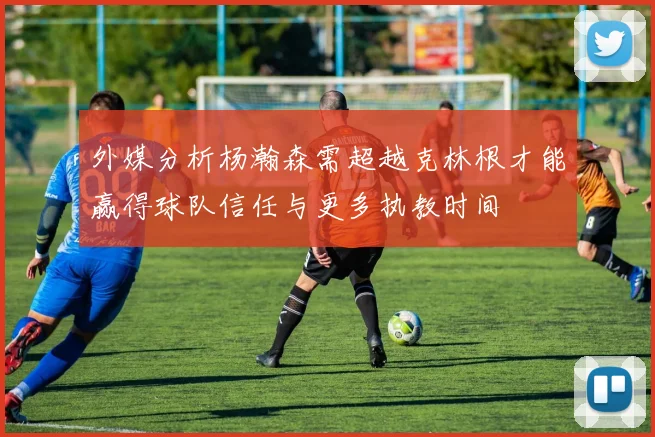 外媒分析杨瀚森需超越克林根才能赢得球队信任与更多执教时间