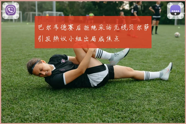 巴尔韦德赛后拒绝采访无视贝尔萨引发热议小组出局成焦点