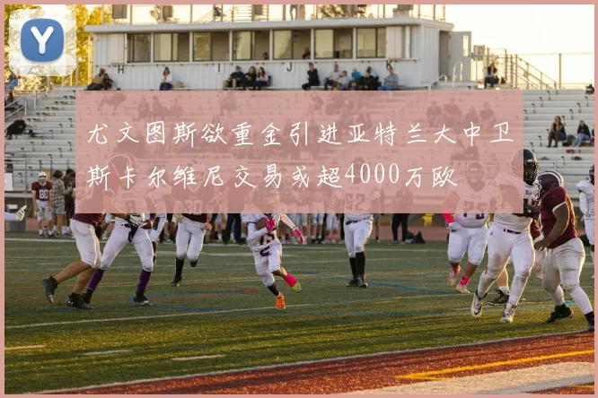 尤文图斯欲重金引进亚特兰大中卫斯卡尔维尼交易或超4000万欧
