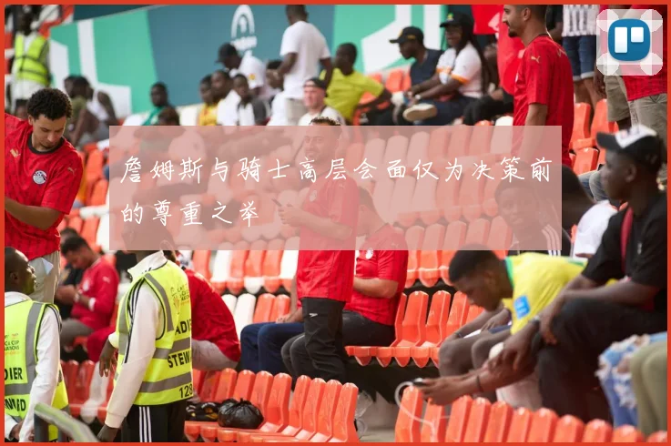 詹姆斯与骑士高层会面仅为决策前的尊重之举