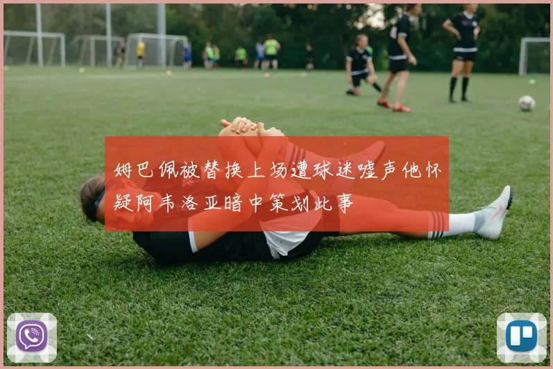 姆巴佩被替换上场遭球迷嘘声他怀疑阿韦洛亚暗中策划此事