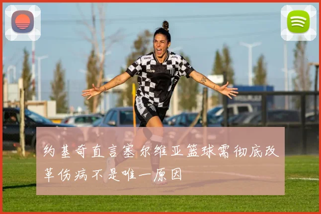 约基奇直言塞尔维亚篮球需彻底改革伤病不是唯一原因