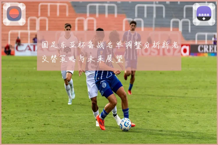 国足东亚杯备战名单调整分析新老交替策略与未来展望