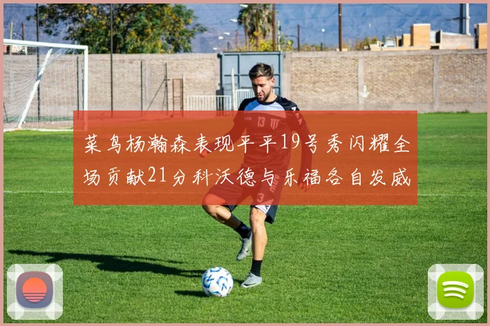 菜鸟杨瀚森表现平平19号秀闪耀全场贡献21分科沃德与乐福各自发威
