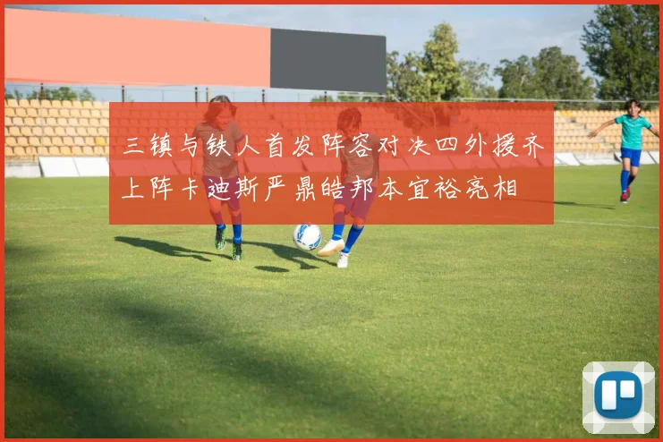 三镇与铁人首发阵容对决四外援齐上阵卡迪斯严鼎皓邦本宜裕亮相