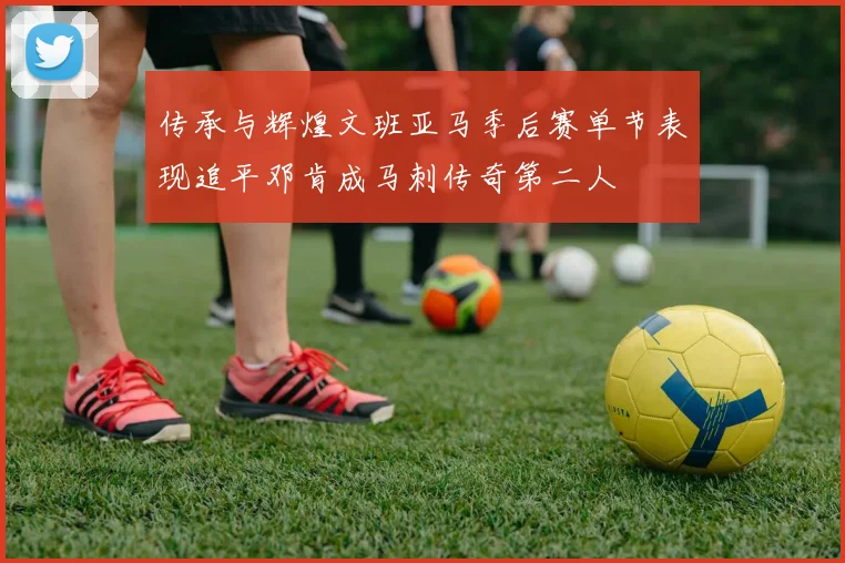 传承与辉煌文班亚马季后赛单节表现追平邓肯成马刺传奇第二人