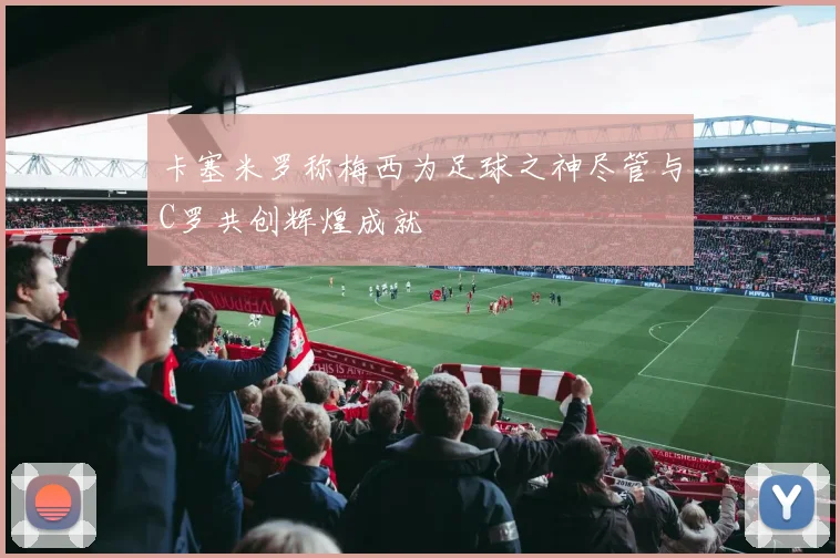 卡塞米罗称梅西为足球之神尽管与C罗共创辉煌成就