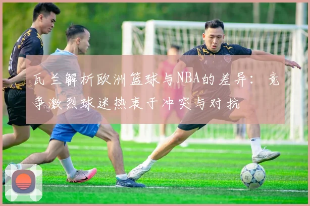 瓦兰解析欧洲篮球与NBA的差异：竞争激烈球迷热衷于冲突与对抗