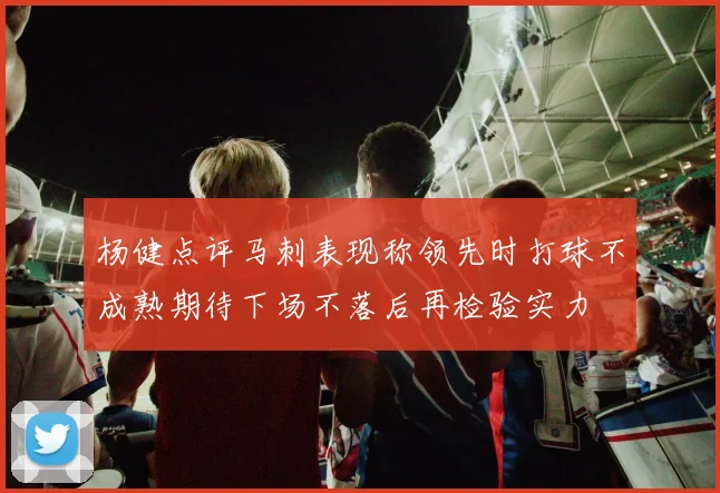 杨健点评马刺表现称领先时打球不成熟期待下场不落后再检验实力