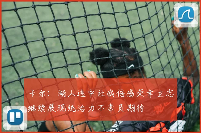 卡尔：湖人选中让我倍感荣幸立志继续展现统治力不辜负期待